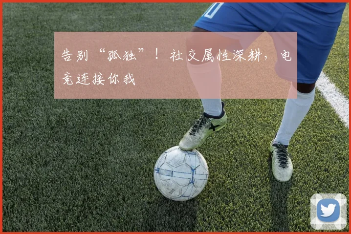 告别“孤独”！社交属性深耕，电竞连接你我