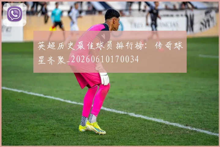 英超历史最佳球员排行榜：传奇球星齐聚_20260610170034