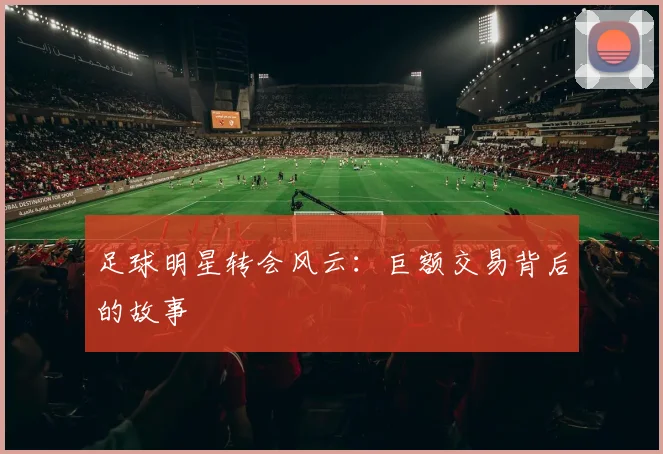 足球明星转会风云：巨额交易背后的故事